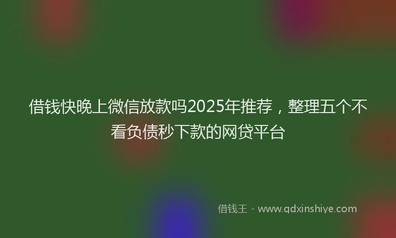 借钱快晚上微信放款吗2025年推荐，整理五个不看负债秒下款的网贷平台