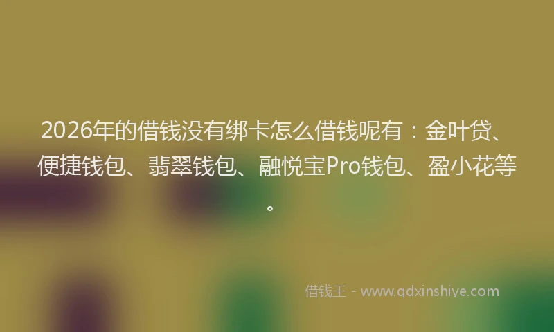 2026年的借钱没有绑卡怎么借钱呢有：金叶贷、便捷钱包、翡翠钱包、融悦宝Pro钱包、盈小花等。
