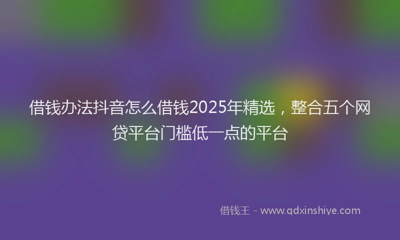 借钱办法抖音怎么借钱2025年精选，整合五个网贷平台门槛低一点的平台