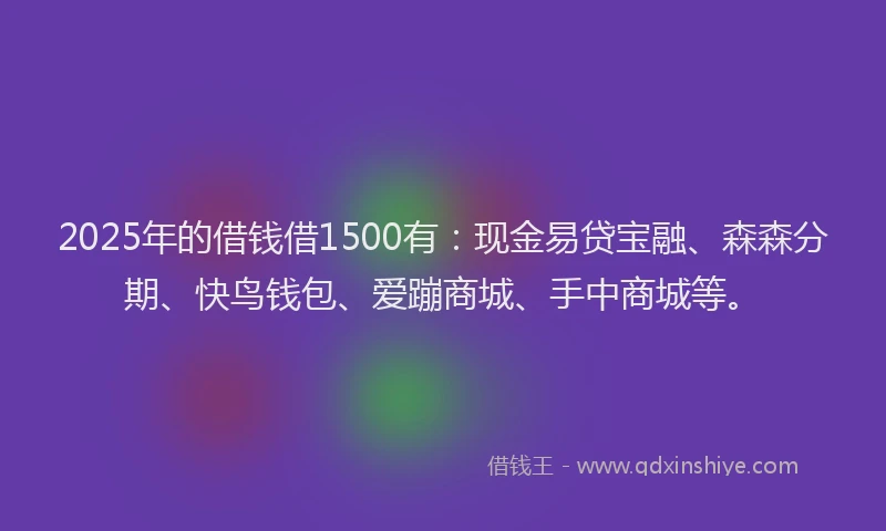 2025年的借钱借1500有：现金易贷宝融、森森分期、快鸟钱包、爱蹦商城、手中商城等。
