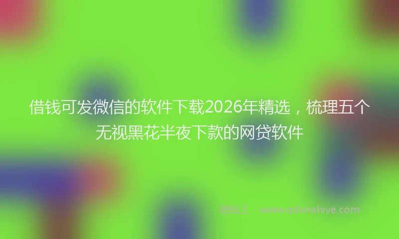 借钱可发微信的软件下载2026年精选，梳理五个无视黑花半夜下款的网贷软件