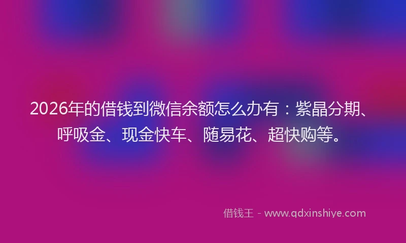 2026年的借钱到微信余额怎么办有:紫晶分期、呼吸金、现金快车、随易花、超快购等。