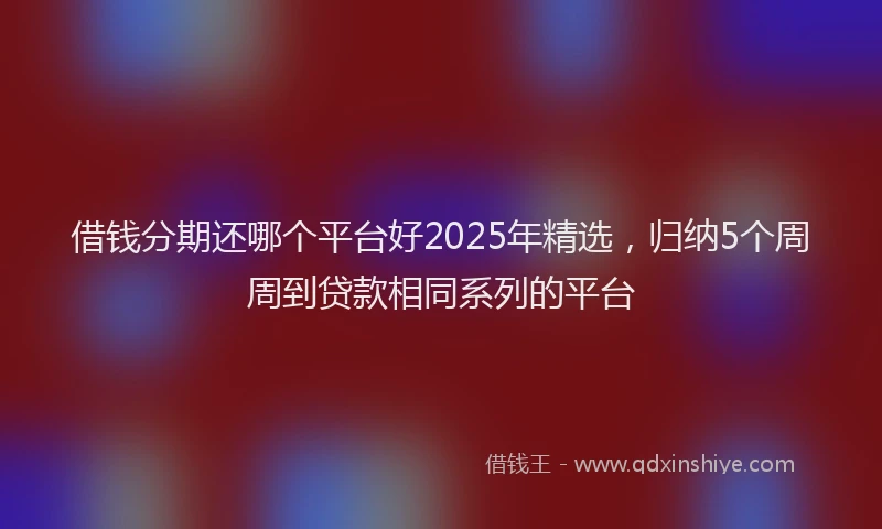 借钱分期还哪个平台好2025年精选，归纳5个周周到贷款相同系列的平台