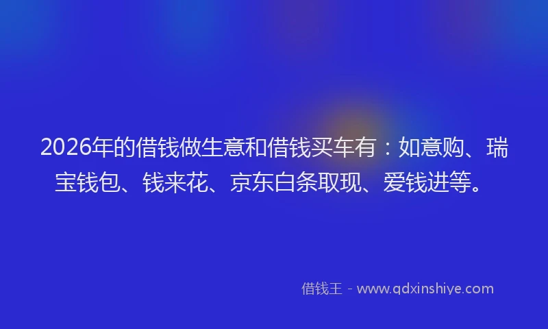 2026年的借钱做生意和借钱买车有：如意购、瑞宝钱包、钱来花、京东白条取现、爱钱进等。