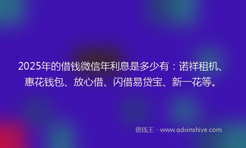 2025年的借钱微信年利息是多少有：诺祥租机、惠花钱包、放心借、闪借易贷宝、新一花等。