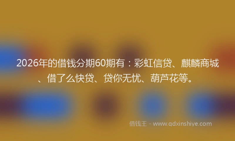 2026年的借钱分期60期有:彩虹信贷、麒麟商城、借了么快贷、贷你无忧、葫芦花等。