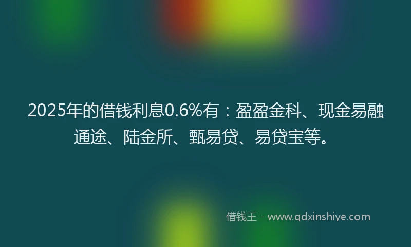 2025年的借钱利息0.6%有：盈盈金科、现金易融通途、陆金所、甄易贷、易贷宝等。