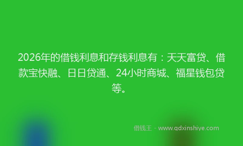 2026年的借钱利息和存钱利息有：天天富贷、借款宝快融、日日贷通、24小时商城、福星钱包贷等。