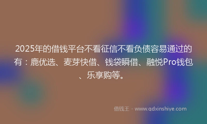 2025年的借钱平台不看征信不看负债容易通过的有：鹿优选、麦芽快借、钱袋瞬借、融悦Pro钱包、乐享购等。
