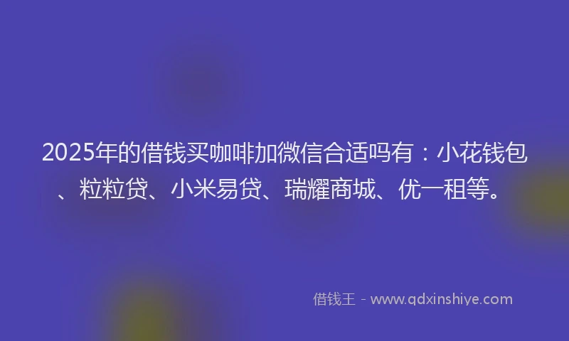 2025年的借钱买咖啡加微信合适吗有:小花钱包、粒粒贷、小米易贷、瑞耀商城、优一租等。