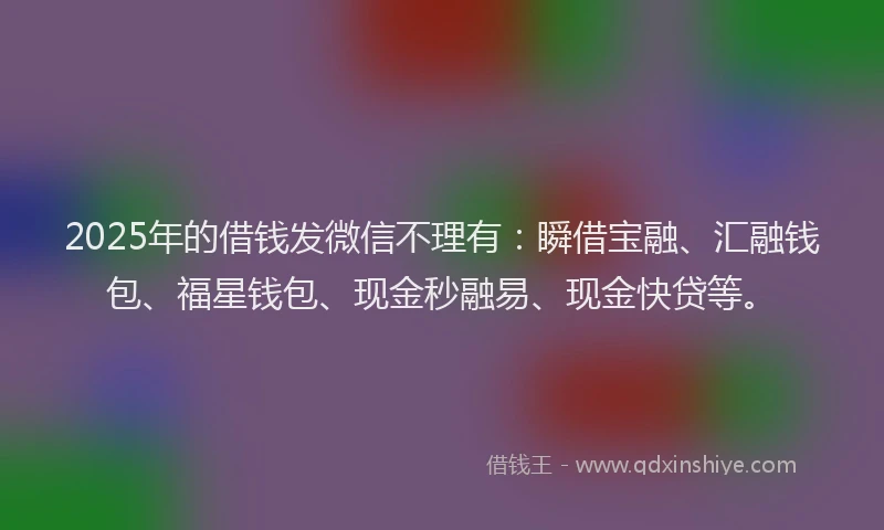 2025年的借钱发微信不理有:瞬借宝融、汇融钱包、福星钱包、现金秒融易、现金快贷等。