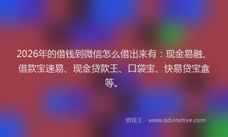 2026年的借钱到微信怎么借出来有：现金易融、借款宝速易、现金贷款王、口袋宝、快易贷宝盒等。