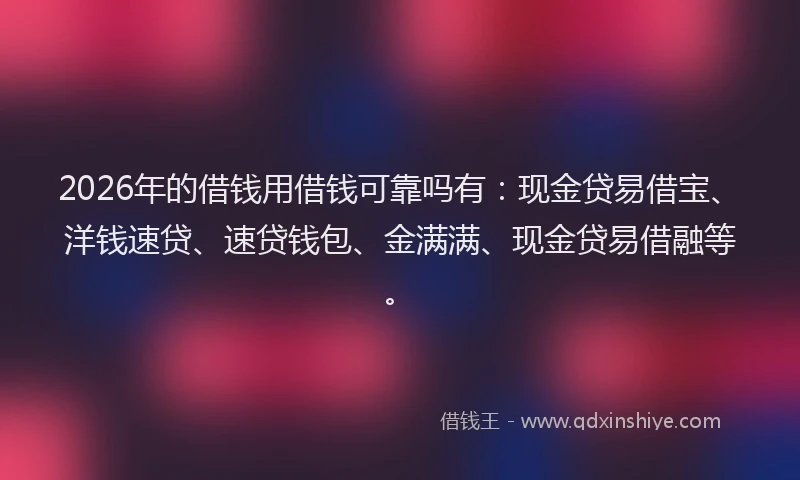 2026年的借钱用借钱可靠吗有：现金贷易借宝、洋钱速贷、速贷钱包、金满满、现金贷易借融等。