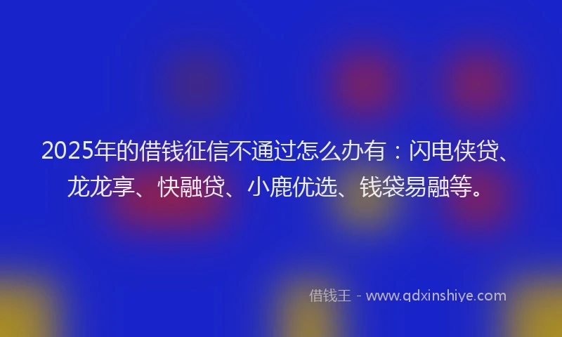 2025年的借钱征信不通过怎么办有：闪电侠贷、龙龙享、快融贷、小鹿优选、钱袋易融等。