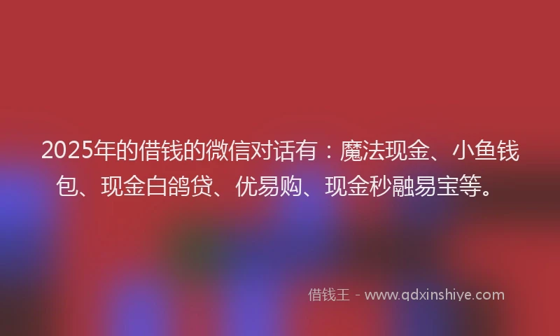 2025年的借钱的微信对话有:魔法现金、小鱼钱包、现金白鸽贷、优易购、现金秒融易宝等。