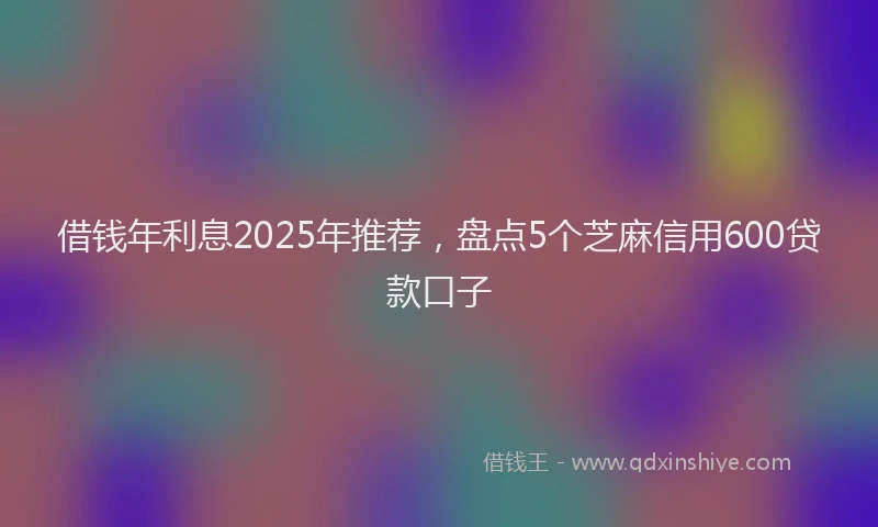 借钱年利息2025年推荐，盘点5个芝麻信用600贷款口子