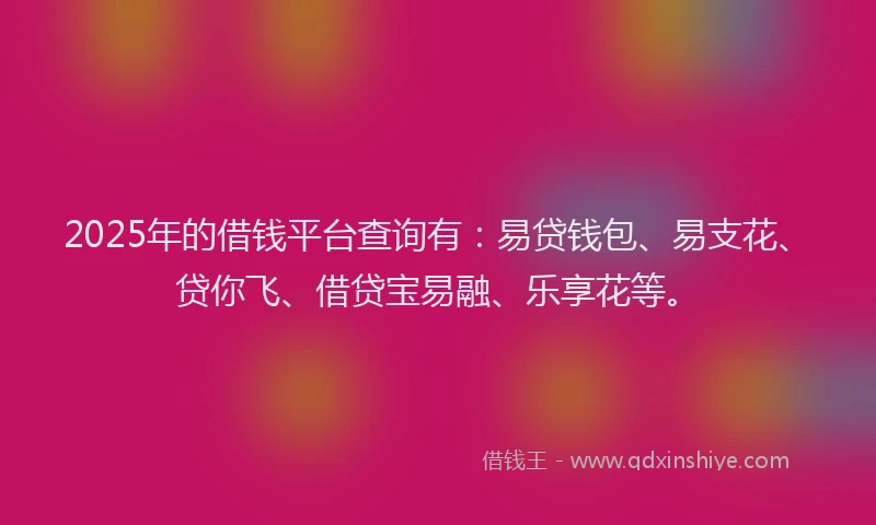 2025年的借钱平台查询有：易贷钱包、易支花、贷你飞、借贷宝易融、乐享花等。