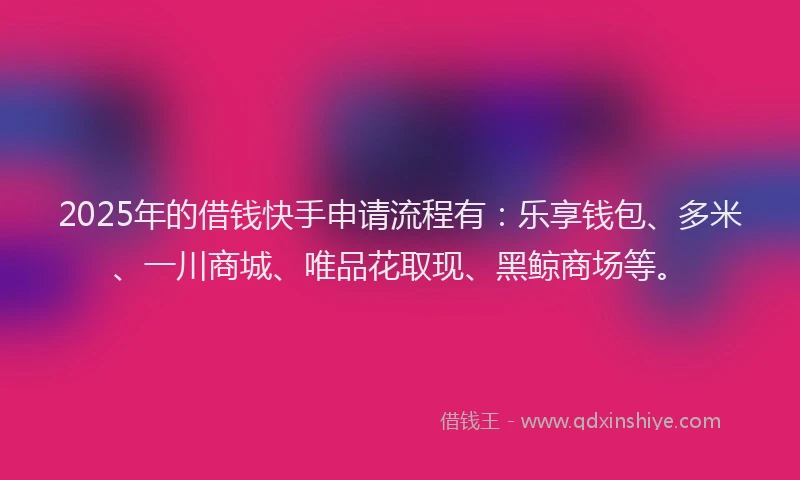 2025年的借钱快手申请流程有：乐享钱包、多米、一川商城、唯品花取现、黑鲸商场等。