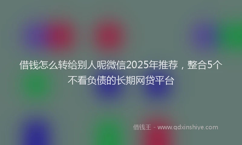 借钱怎么转给别人呢微信2025年推荐，整合5个不看负债的长期网贷平台