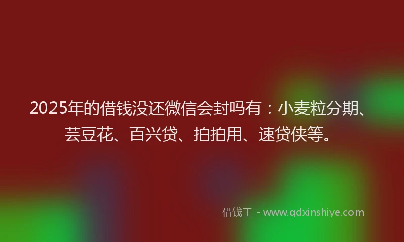 2025年的借钱没还微信会封吗有：小麦粒分期、芸豆花、百兴贷、拍拍用、速贷侠等。