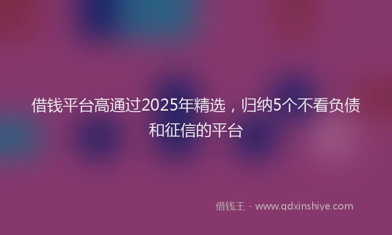 借钱平台高通过2025年精选，归纳5个不看负债和征信的平台