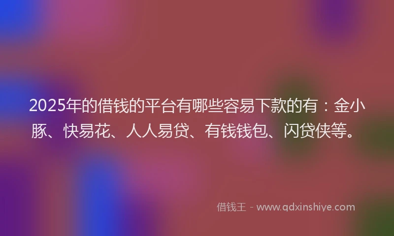 2025年的借钱的平台有哪些容易下款的有:金小豚、快易花、人人易贷、有钱钱包、闪贷侠等。