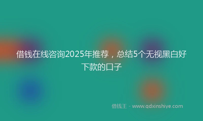 借钱在线咨询2025年推荐，总结5个无视黑白好下款的口子