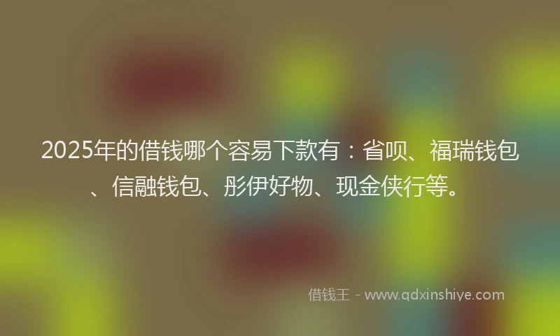 2025年的借钱哪个容易下款有：省呗、福瑞钱包、信融钱包、彤伊好物、现金侠行等。