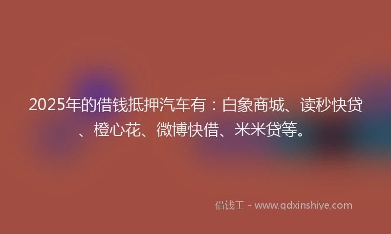 2025年的借钱抵押汽车有：白象商城、读秒快贷、橙心花、微博快借、米米贷等。