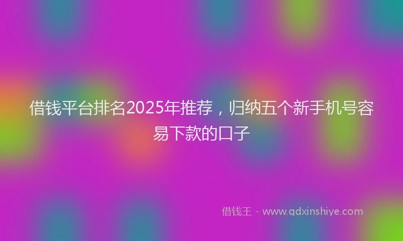 借钱平台排名2025年推荐，归纳五个新手机号容易下款的口子