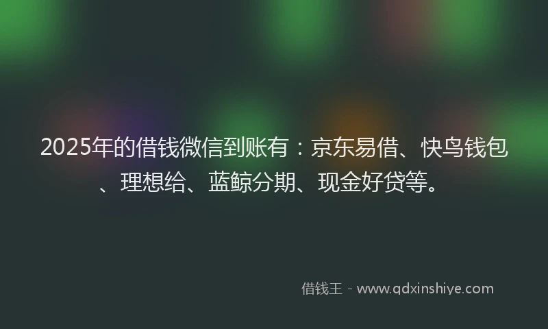 2025年的借钱微信到账有：京东易借、快鸟钱包、理想给、蓝鲸分期、现金好贷等。