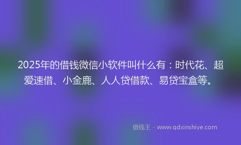 2025年的借钱微信小软件叫什么有:时代花、超爱速借、小金鹿、人人贷借款、易贷宝盒等。