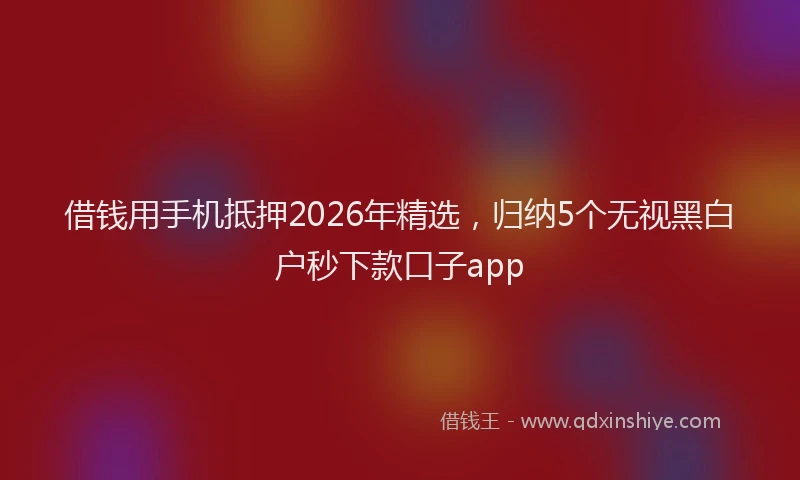 借钱用手机抵押2026年精选，归纳5个无视黑白户秒下款口子app