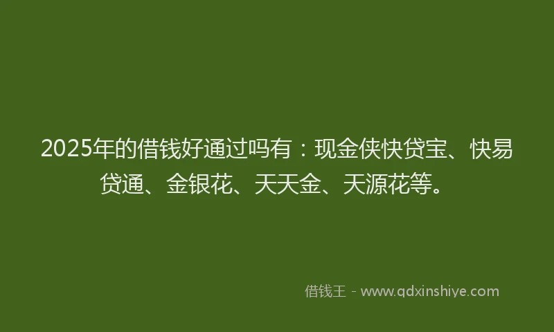 2025年的借钱好通过吗有:现金侠快贷宝、快易贷通、金银花、天天金、天源花等。