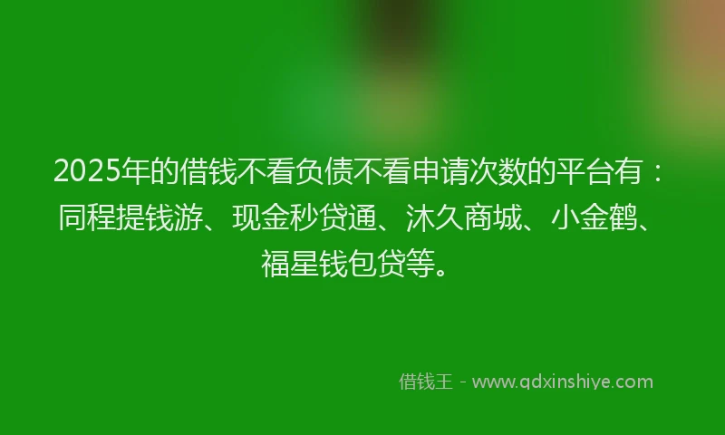 2025年的借钱不看负债不看申请次数的平台有：同程提钱游、现金秒贷通、沐久商城、小金鹤、福星钱包贷等。