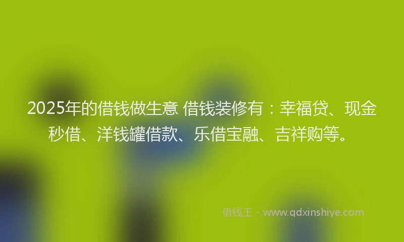 2025年的借钱做生意 借钱装修有：幸福贷、现金秒借、洋钱罐借款、乐借宝融、吉祥购等。