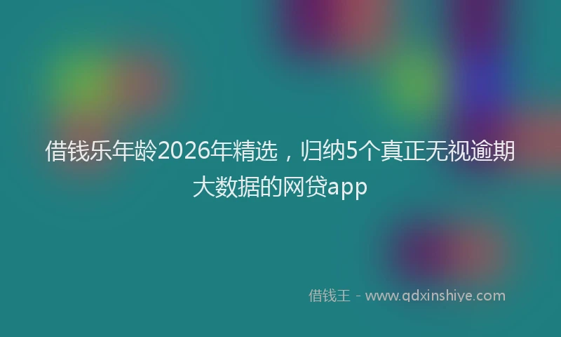 借钱乐年龄2026年精选,归纳5个真正无视逾期大数据的网贷app