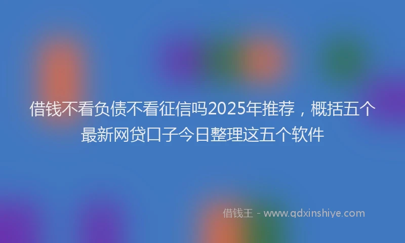 借钱不看负债不看征信吗2025年推荐，概括五个最新网贷口子今日整理这五个软件