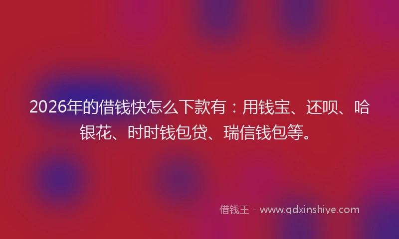 2026年的借钱快怎么下款有：用钱宝、还呗、哈银花、时时钱包贷、瑞信钱包等。