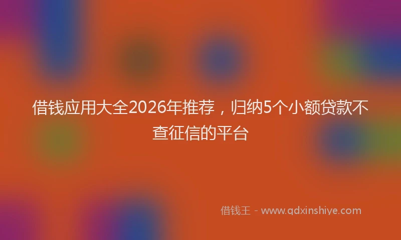借钱应用大全2026年推荐，归纳5个小额贷款不查征信的平台