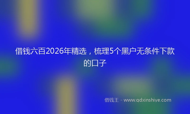 借钱六百2026年精选，梳理5个黑户无条件下款的口子