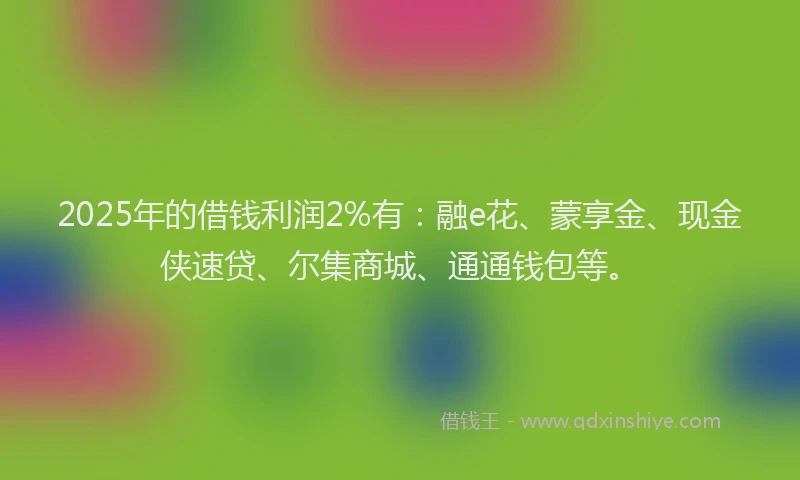 2025年的借钱利润2%有：融e花、蒙享金、现金侠速贷、尔集商城、通通钱包等。