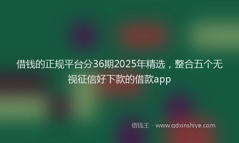 借钱的正规平台分36期2025年精选，整合五个无视征信好下款的借款app