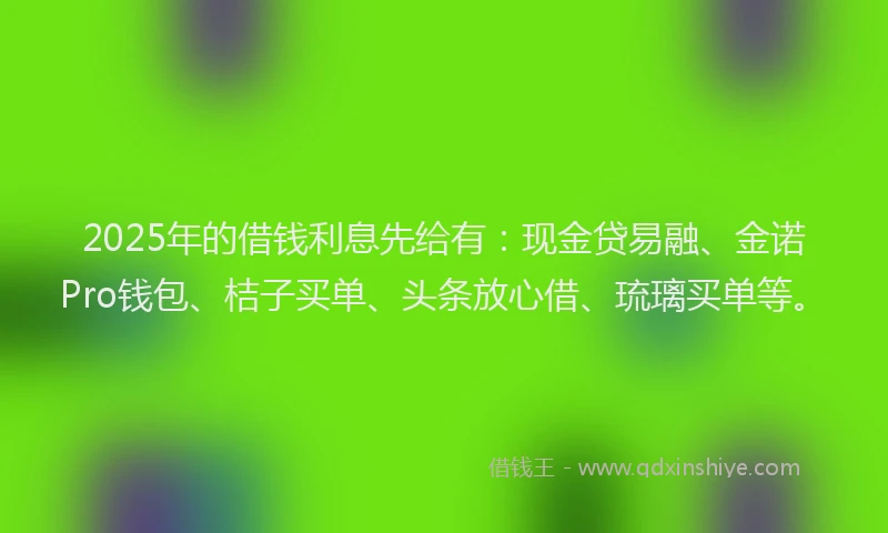 2025年的借钱利息先给有：现金贷易融、金诺Pro钱包、桔子买单、头条放心借、琉璃买单等。