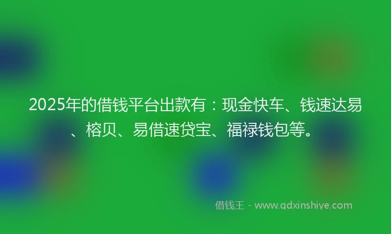 2025年的借钱平台出款有：现金快车、钱速达易、榕贝、易借速贷宝、福禄钱包等。