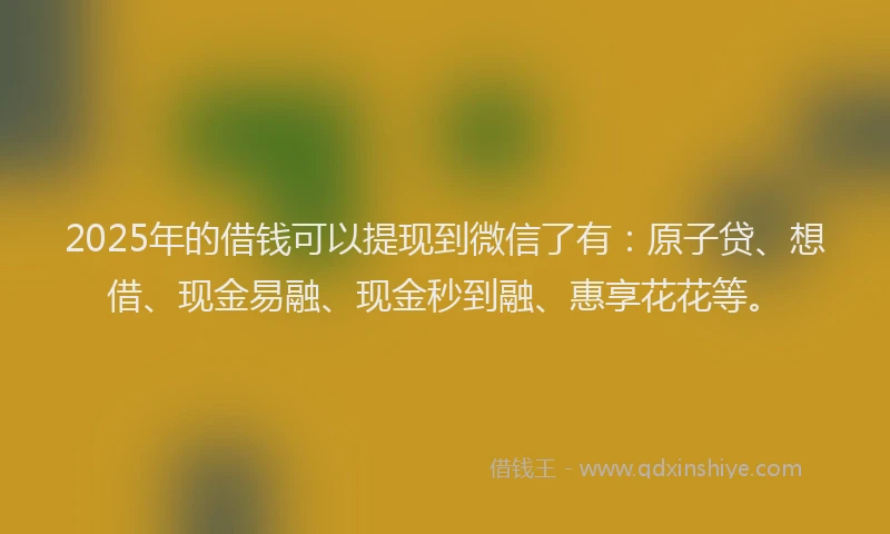 2025年的借钱可以提现到微信了有：原子贷、想借、现金易融、现金秒到融、惠享花花等。