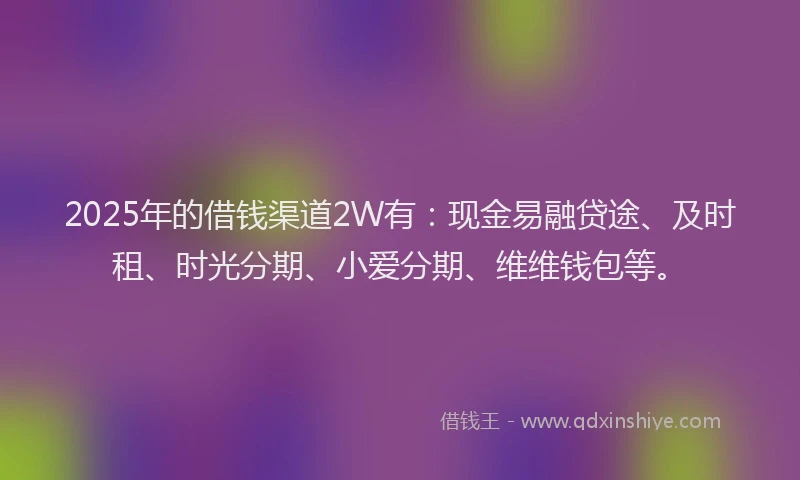 2025年的借钱渠道2W有：现金易融贷途、及时租、时光分期、小爱分期、维维钱包等。