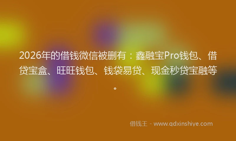 2026年的借钱微信被删有：鑫融宝Pro钱包、借贷宝盒、旺旺钱包、钱袋易贷、现金秒贷宝融等。