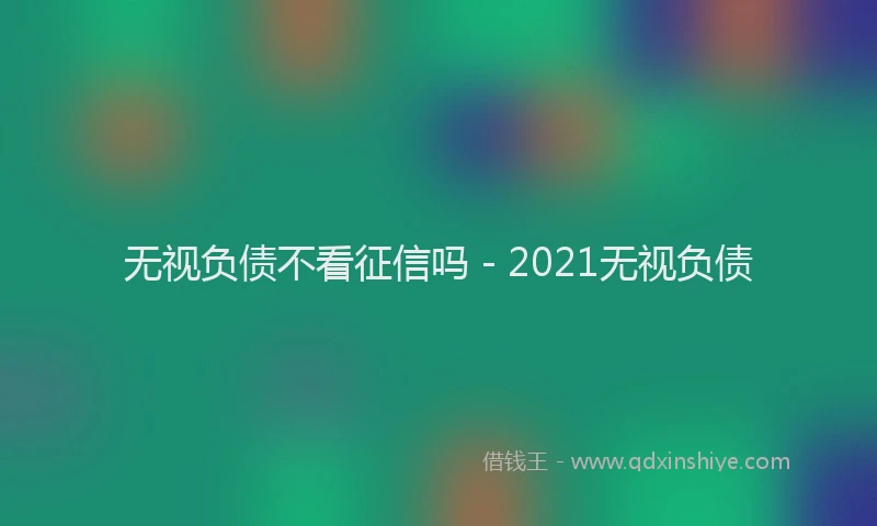 无视负债不看征信吗 - 2021无视负债