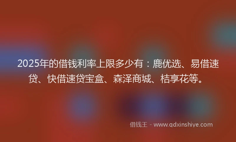 2025年的借钱利率上限多少有：鹿优选、易借速贷、快借速贷宝盒、森泽商城、桔享花等。